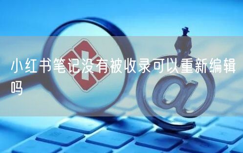 小红书笔记没有被收录可以重新编辑吗