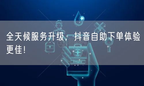 全天候服务升级,抖音自助下单体验更佳!