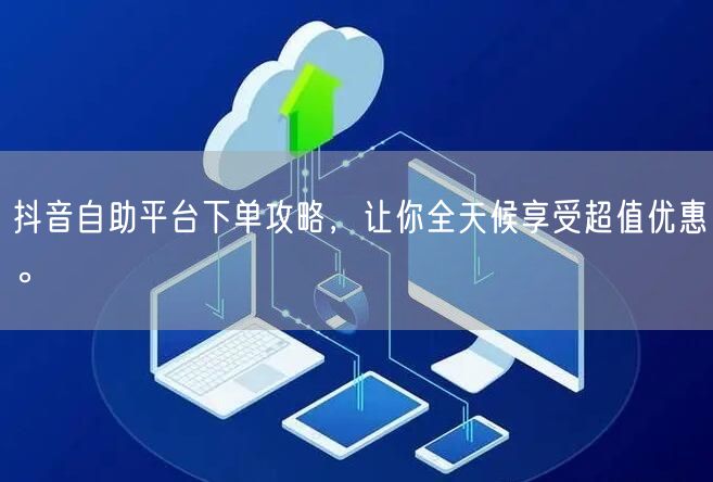 抖音自助平台下单攻略,让你全天候享受超值优惠。