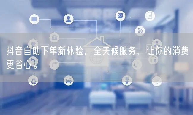 抖音自助下单新体验,全天候服务,让你的消费更省心。