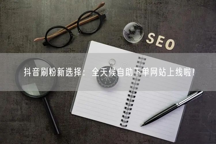 抖音刷粉新选择:全天候自助下单网站上线啦!