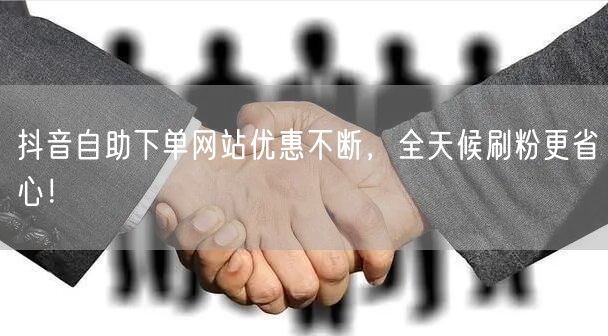 抖音自助下单网站优惠不断,全天候刷粉更省心!