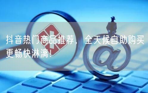 抖音热门商品推荐,全天候自助购买更畅快淋漓!