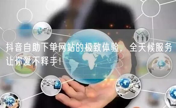 抖音自助下单网站的极致体验,全天候服务让你爱不释手!