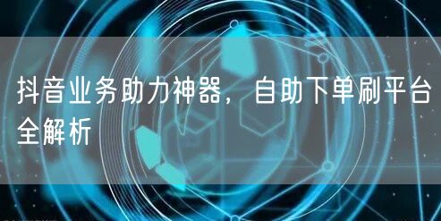 抖音业务助力神器,自助下单刷平台全解析