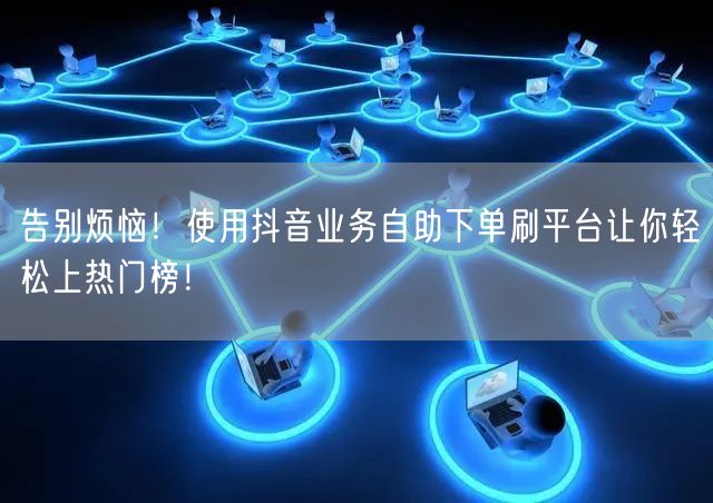告别烦恼!使用抖音业务自助下单刷平台让你轻松上热门榜!